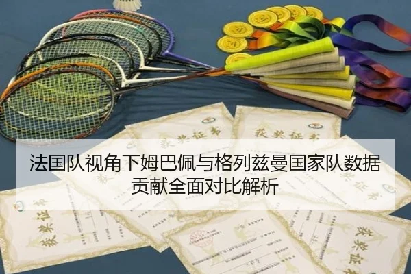 法国队视角下姆巴佩与格列兹曼国家队数据贡献全面对比解析