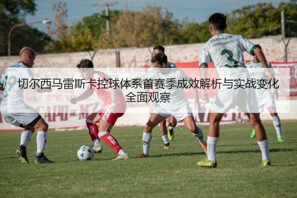 切尔西马雷斯卡控球体系首赛季成效解析与实战变化全面观察