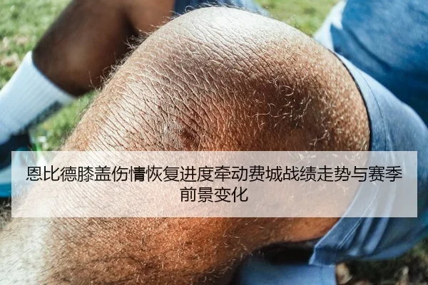 恩比德膝盖伤情恢复进度牵动费城战绩走势与赛季前景变化