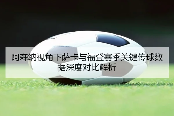 阿森纳视角下萨卡与福登赛季关键传球数据深度对比解析