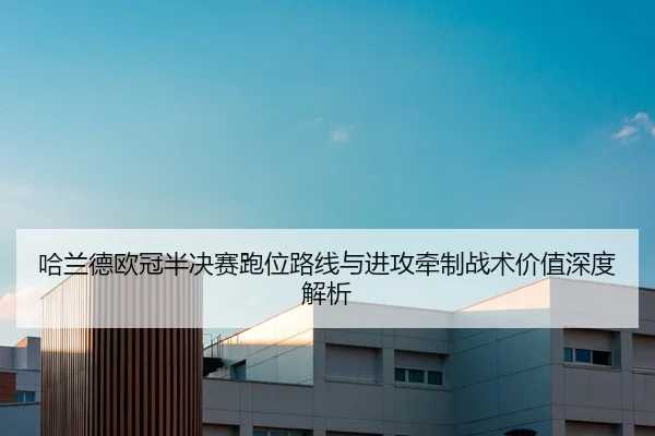 哈兰德欧冠半决赛跑位路线与进攻牵制战术价值深度解析
