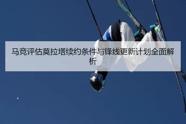 马竞评估莫拉塔续约条件与锋线更新计划全面解析