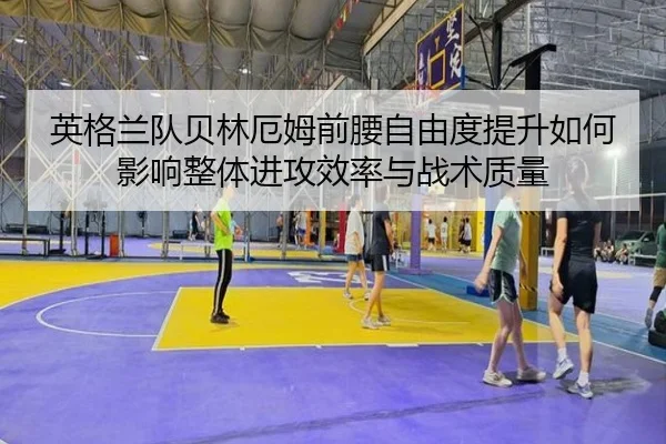 英格兰队贝林厄姆前腰自由度提升如何影响整体进攻效率与战术质量