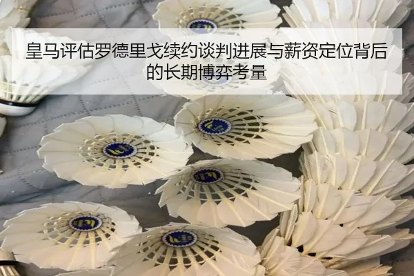 皇马评估罗德里戈续约谈判进展与薪资定位背后的长期博弈考量